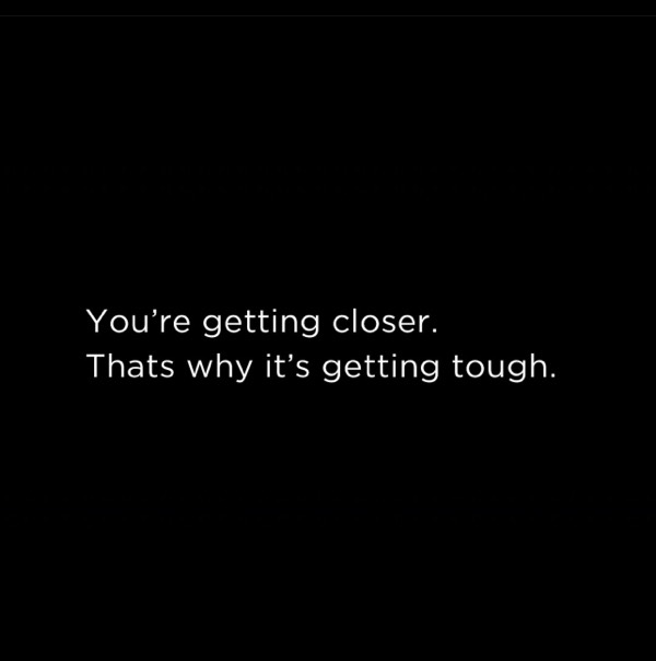 Your getting closer. Thats why its getting tough.